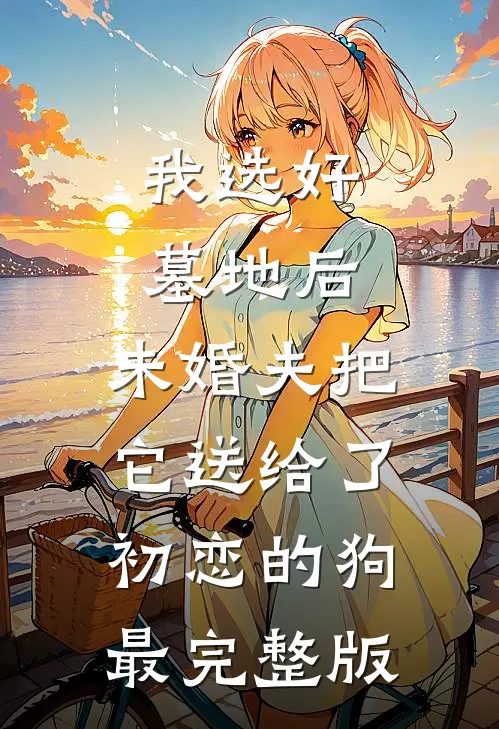 我选好墓地后，未婚夫把它送给了初恋的狗最完整版