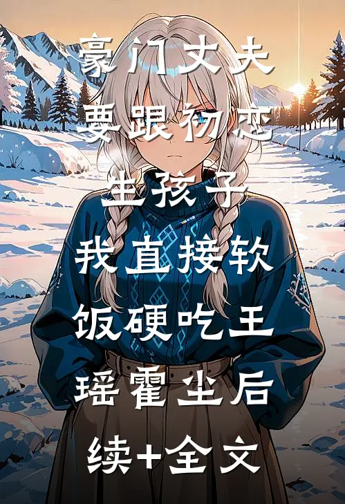 豪门丈夫要跟初恋生孩子，我直接软饭硬吃王瑶霍尘后续+全文