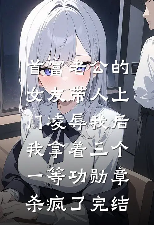 首富老公的女友带人上门凌辱我后，我拿着三个一等功勋章杀疯了完结