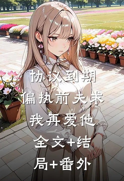 协议到期，偏执前夫求我再爱他全文+结局+番外
