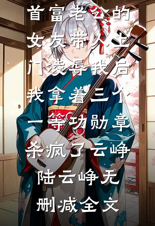 首富老公的女友带人上门凌辱我后，我拿着三个一等功勋章杀疯了云峥陆云峥无删减全文