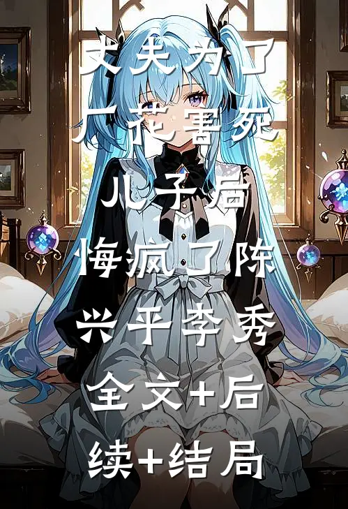 丈夫为了厂花害死儿子后，悔疯了陈兴平李秀:全文+后续+结局