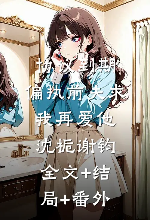 协议到期，偏执前夫求我再爱他沈栀谢钧全文+结局+番外