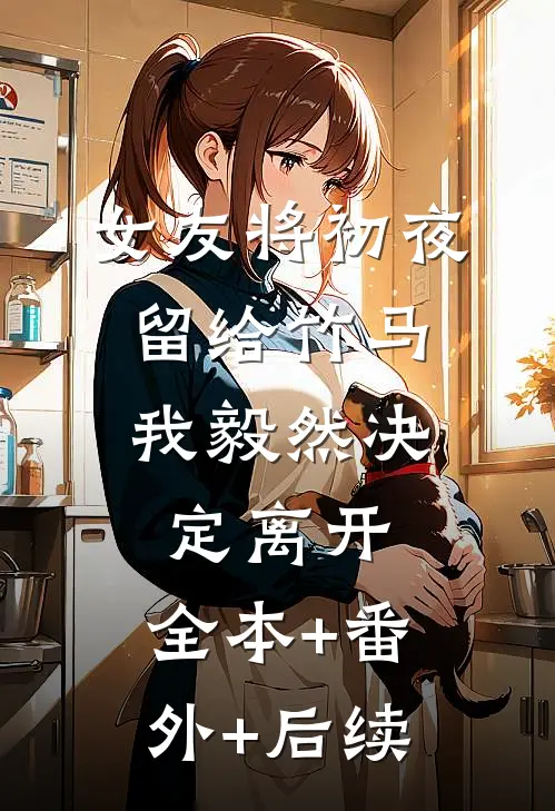 女友将初夜留给竹马，我毅然决定离开:全本+番外+后续