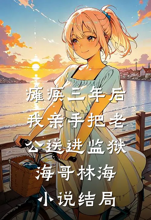 瘫痪三年后，我亲手把老公送进监狱海哥林海小说结局