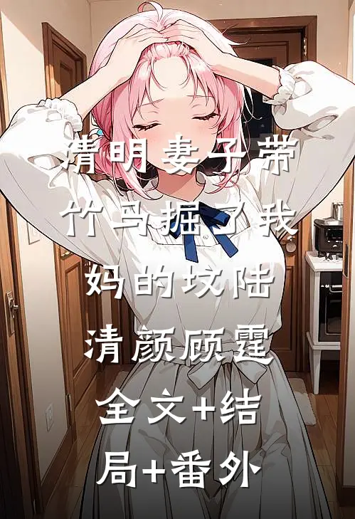 清明妻子带竹马掘了我妈的坟陆清颜顾霆:全文+结局+番外