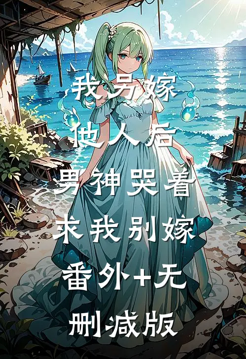 我另嫁他人后，男神哭着求我别嫁:番外+无删减版