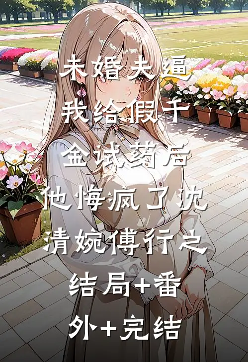未婚夫逼我给假千金试药后，他悔疯了沈清婉傅行之:结局+番外+完结