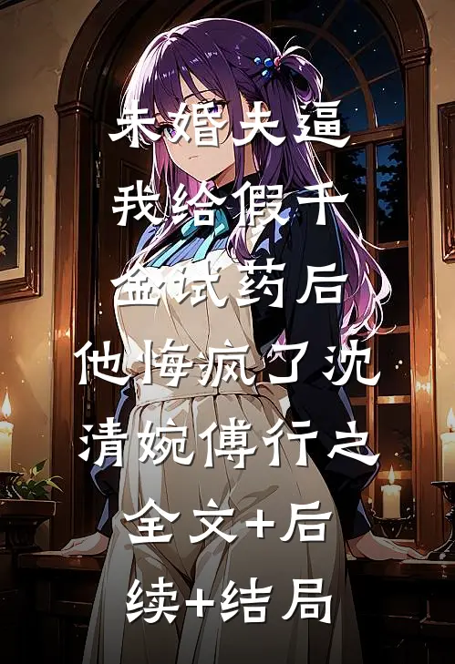 未婚夫逼我给假千金试药后，他悔疯了沈清婉傅行之全文+后续+结局