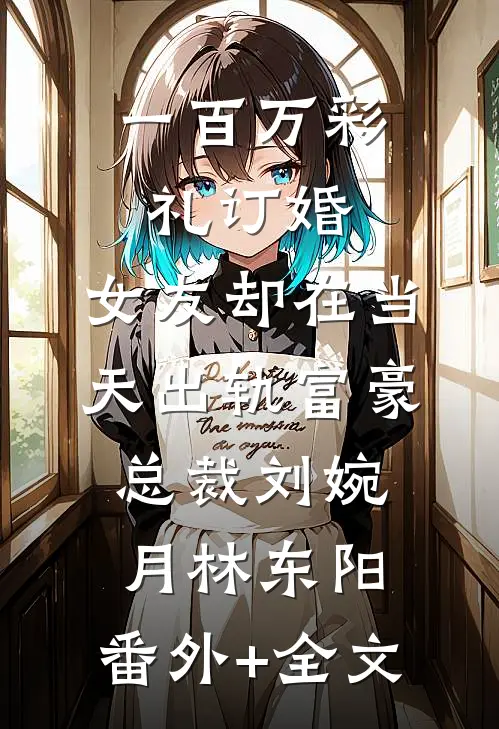 一百万彩礼订婚，女友却在当天出轨富豪总裁刘婉月林东阳:(番外)+(全文)