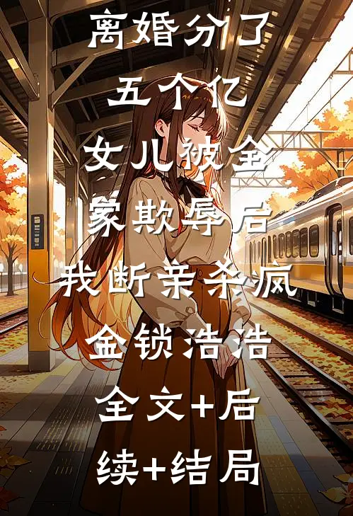 离婚分了五个亿，女儿被全家欺辱后，我断亲杀疯金锁浩浩全文+后续+结局