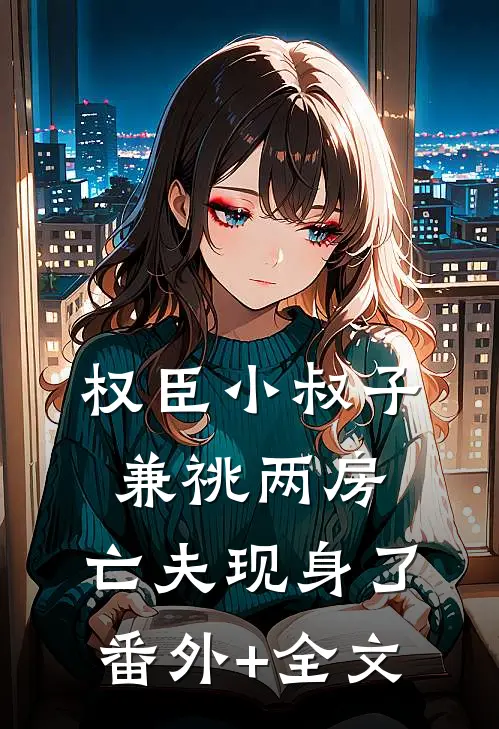 权臣小叔子兼祧两房，亡夫现身了:(番外)+(全文)