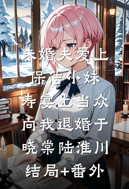 未婚夫爱上保洁小妹，寿宴上当众向我退婚于晓棠陆淮川结局+番外