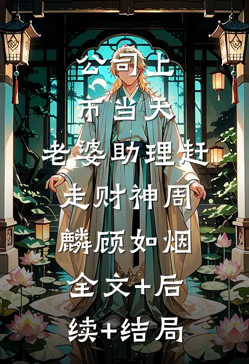公司上市当天，老婆助理赶走财神周麟顾如烟:全文+后续+结局