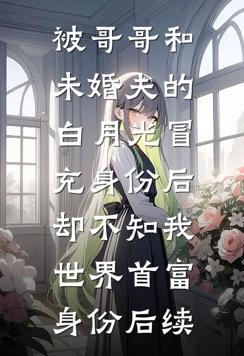 被哥哥和未婚夫的白月光冒充身份后，却不知我世界首富身份后续