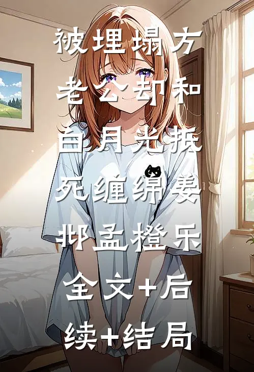 被埋塌方，老公却和白月光抵死缠绵姜邶孟橙乐:全文+后续+结局