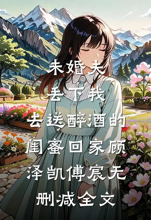 未婚夫丢下我，去送醉酒的闺蜜回家顾泽凯傅宸无删减全文