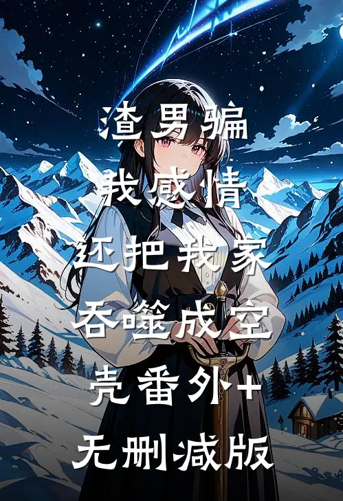 渣男骗我感情，还把我家吞噬成空壳番外+无删减版