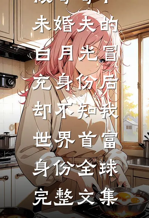 被哥哥和未婚夫的白月光冒充身份后，却不知我世界首富身份全球完整文集