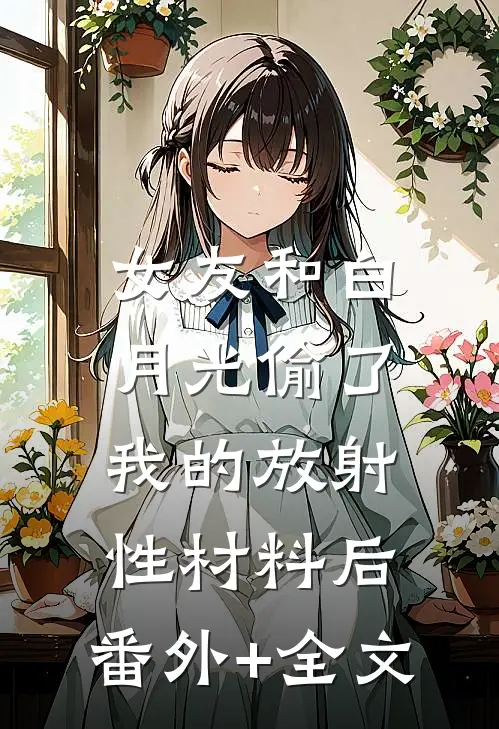 女友和白月光偷了我的放射性材料后:(番外)+(全文)