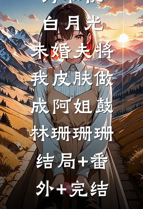 为取悦白月光，未婚夫将我皮肤做成阿姐鼓林珊珊珊:结局+番外+完结
