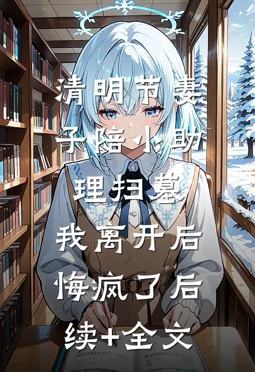 清明节妻子陪小助理扫墓，我离开后悔疯了后续+全文