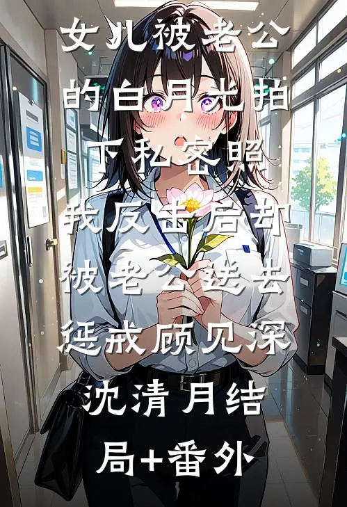 女儿被老公的白月光拍下私密照，我反击后却被老公送去惩戒顾见深沈清月结局+番外