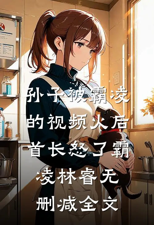 孙子被霸凌的视频火后，首长怒了霸凌林睿无删减全文