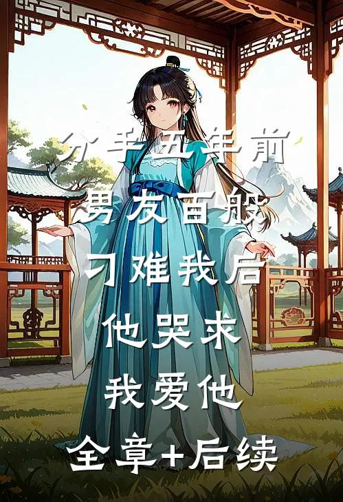 分手五年前男友百般刁难我后，他哭求我爱他:全章+后续