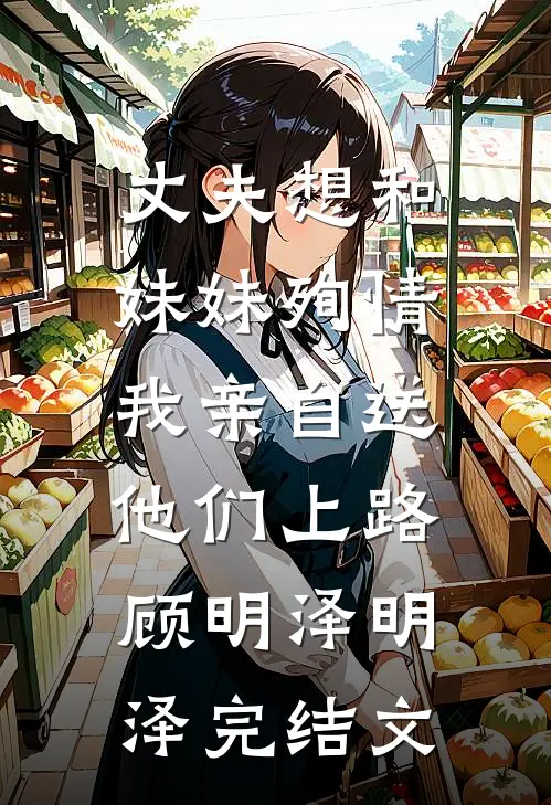 丈夫想和妹妹殉情，我亲自送他们上路顾明泽明泽完结文