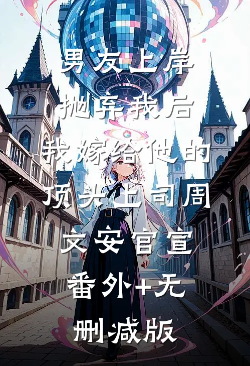 男友上岸抛弃我后，我嫁给他的顶头上司周文安官宣:番外+无删减版
