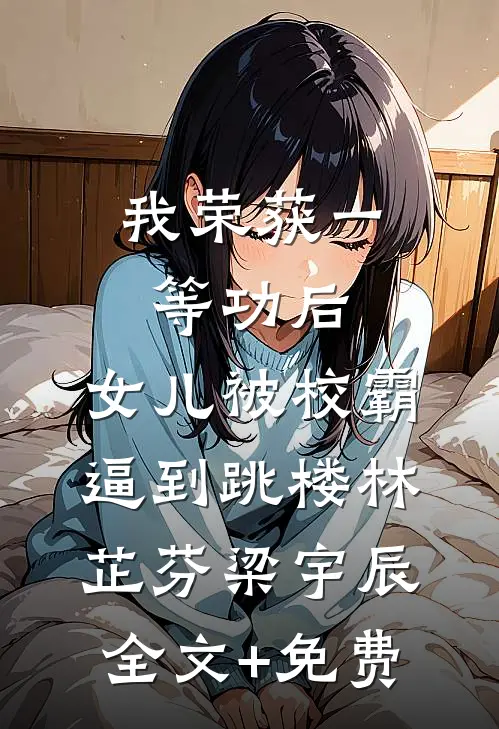 我荣获一等功后，女儿被校霸逼到跳楼林芷芬梁宇辰全文+免费
