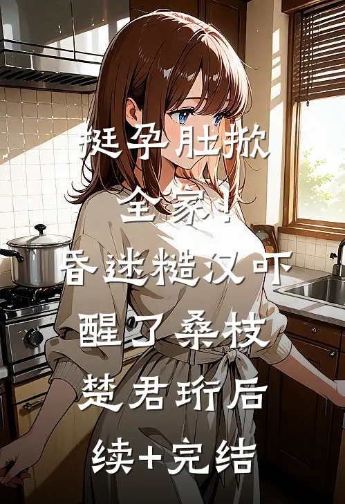 挺孕肚掀全家！昏迷糙汉吓醒了桑枝楚君珩后续+完结