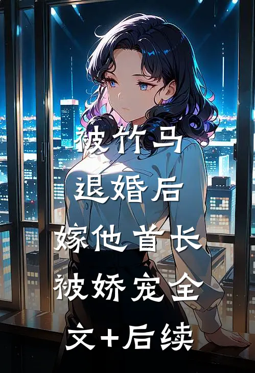 被竹马退婚后，嫁他首长被娇宠全文+后续