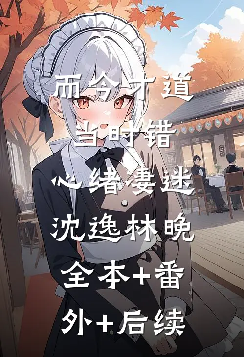 而今才道当时错，心绪凄迷沈逸林晚:全本+番外+后续