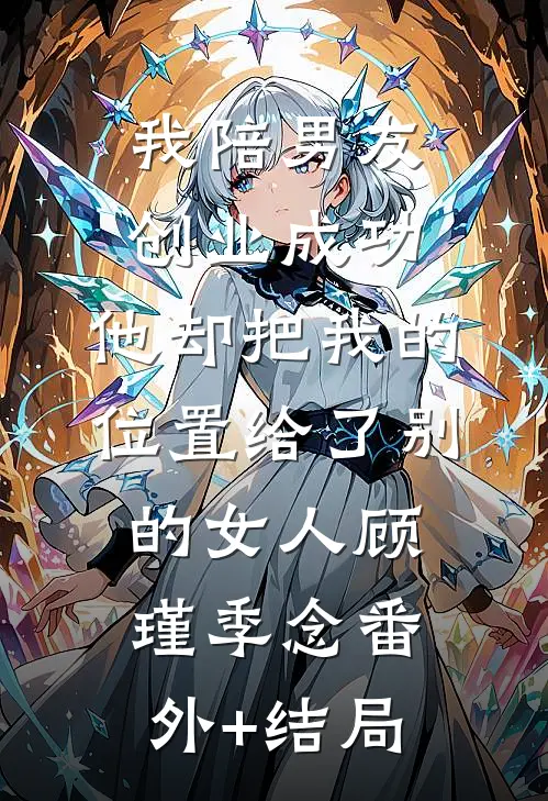 我陪男友创业成功，他却把我的位置给了别的女人顾瑾季念(番外)+(结局)