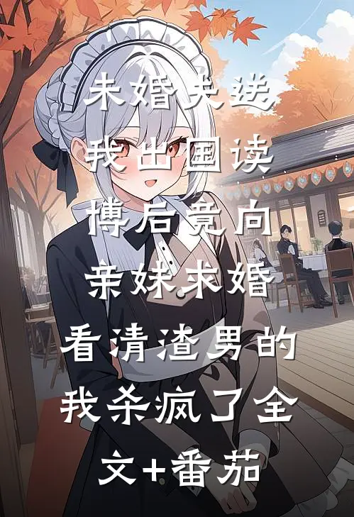 未婚夫送我出国读博后竟向亲妹求婚，看清渣男的我杀疯了全文+番茄