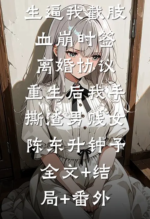 老婆为男学生逼我截肢血崩时签离婚协议，重生后我手撕渣男贱女陈东升钟予:全文+结局+番外