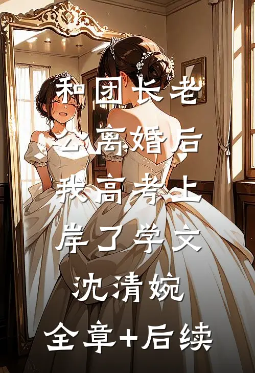 和团长老公离婚后，我高考上岸了学文沈清婉:全章+后续