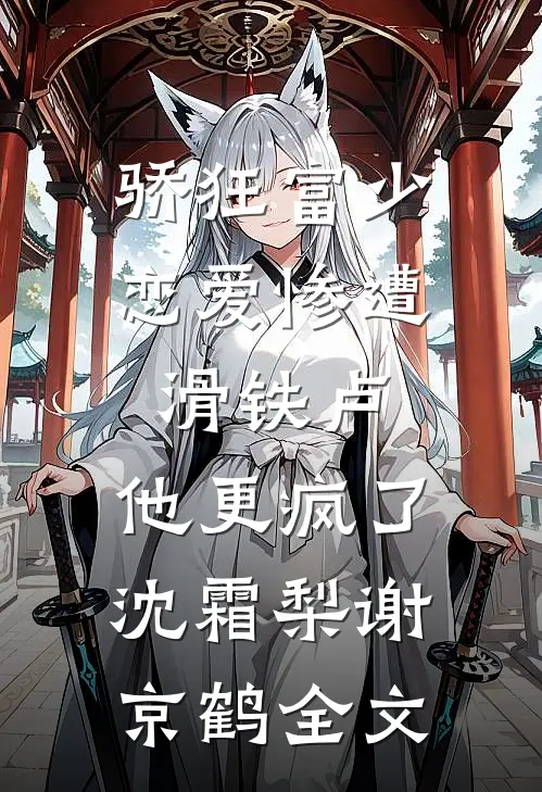 骄狂富少恋爱惨遭滑铁卢，他更疯了沈霜梨谢京鹤全文