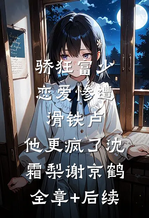 骄狂富少恋爱惨遭滑铁卢，他更疯了沈霜梨谢京鹤:全章+后续
