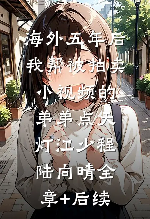 海外五年后，我帮被拍卖小视频的弟弟点天灯江少程陆向晴全章+后续