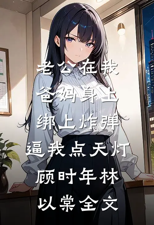 老公在我爸妈身上绑上炸弹，逼我点天灯顾时年林以棠全文