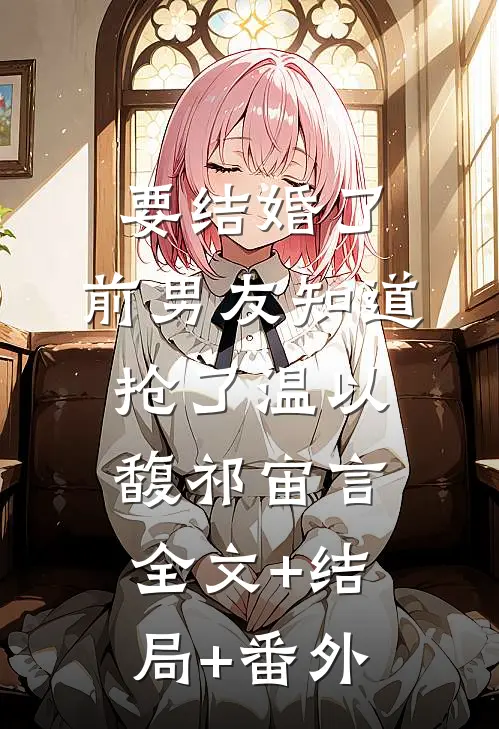 要结婚了，前男友知道抢了温以馥祁宙言:全文+结局+番外