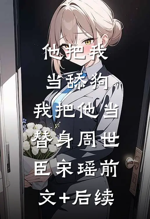 他把我当舔狗，我把他当替身周世臣宋瑶前文+后续
