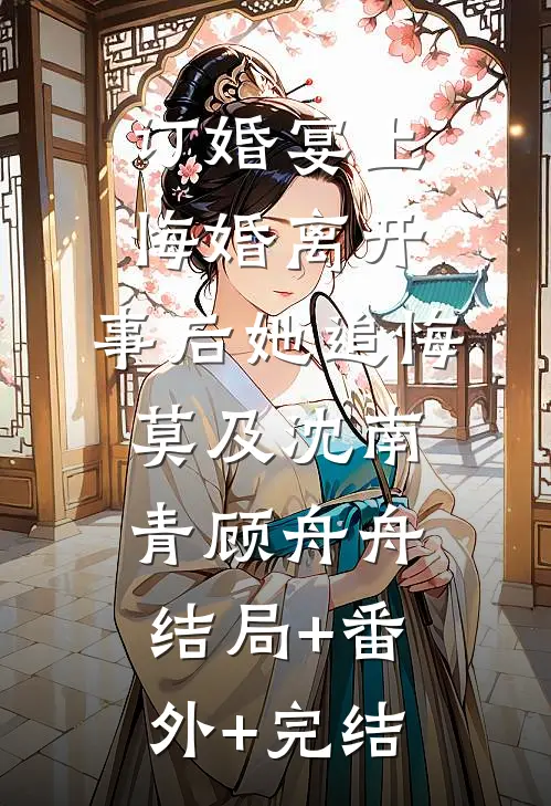 订婚宴上悔婚离开，事后她追悔莫及沈南青顾舟舟结局+番外+完结