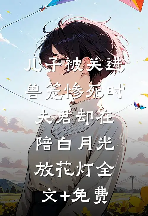 儿子被关进兽笼惨死时，夫君却在陪白月光放花灯全文+免费