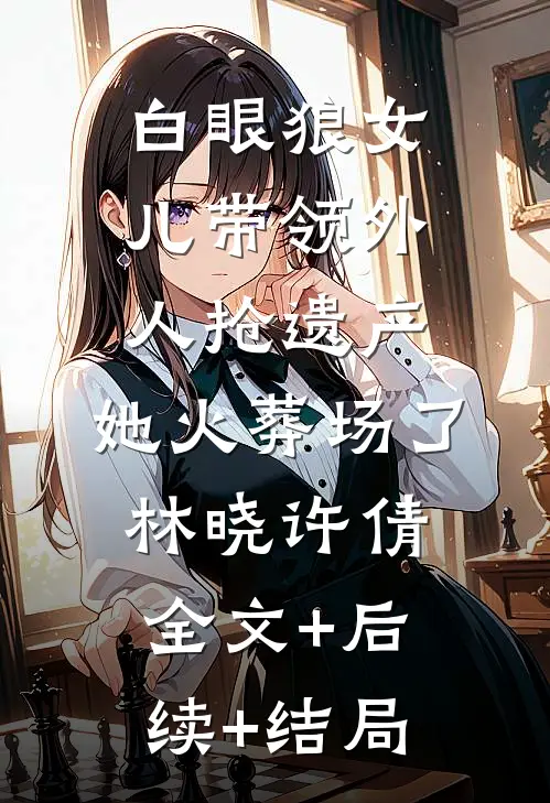 白眼狼女儿带领外人抢遗产，她火葬场了林晓许倩:全文+后续+结局