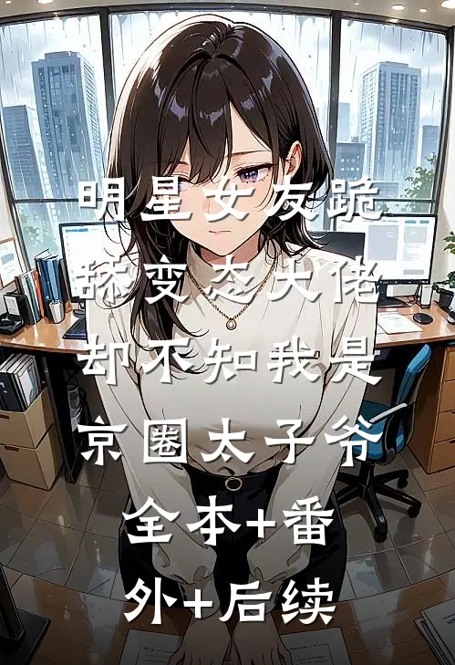 明星女友跪舔变态大佬，却不知我是京圈太子爷全本+番外+后续