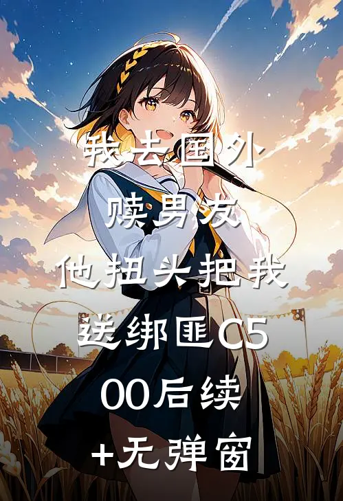 我去国外赎男友，他扭头把我送绑匪C500后续+无弹窗